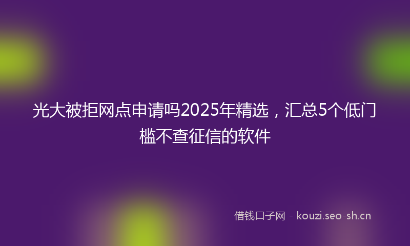 光大被拒网点申请吗2025年精选，汇总5个低门槛不查征信的软件