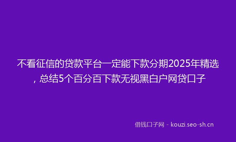 不看征信的贷款平台一定能下款分期2025年精选，总结5个百分百下款无视黑白户网贷口子