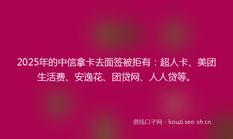2025年的中信拿卡去面签被拒有：超人卡、美团生活费、安逸花、团贷网、人人贷等。