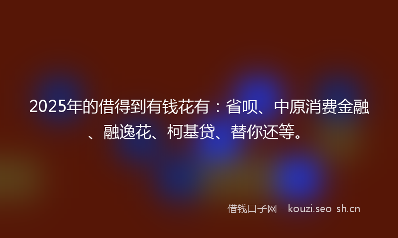 2025年的借得到有钱花有：省呗、中原消费金融、融逸花、柯基贷、替你还等。