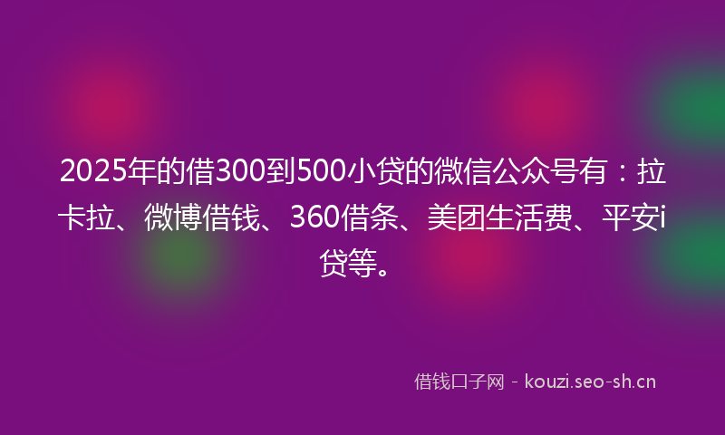 2025年的借300到500小贷的微信公众号有：拉卡拉、微博借钱、360借条、美团生活费、平安i贷等。