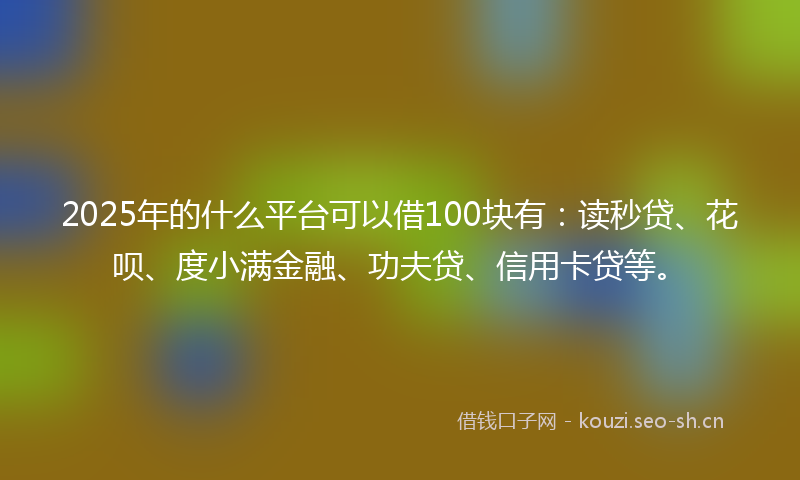 2025年的什么平台可以借100块有：读秒贷、花呗、度小满金融、功夫贷、信用卡贷等。