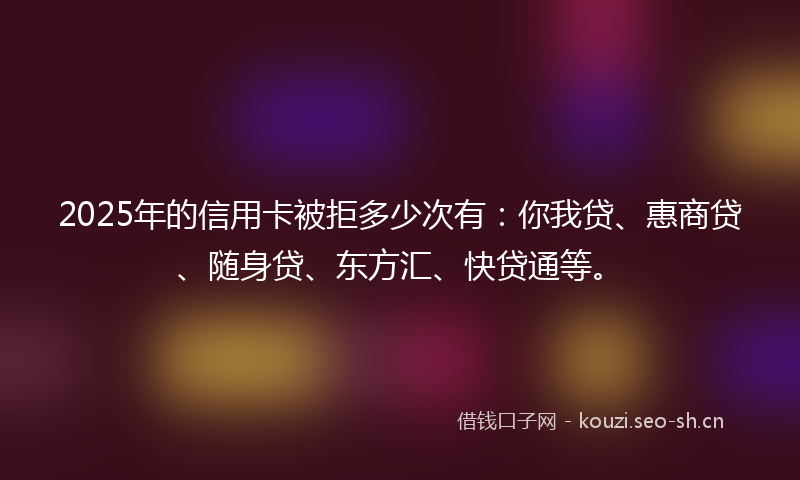2025年的信用卡被拒多少次有：你我贷、惠商贷、随身贷、东方汇、快贷通等。