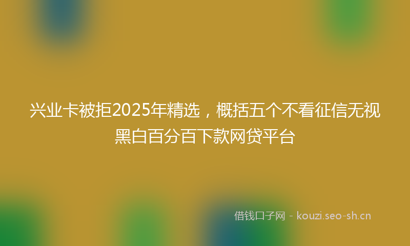 兴业卡被拒2025年精选,概括五个不看征信无视黑白百分百下款网贷平台