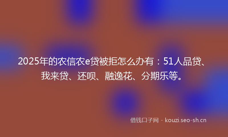 2025年的农信农e贷被拒怎么办有：51人品贷、我来贷、还呗、融逸花、分期乐等。