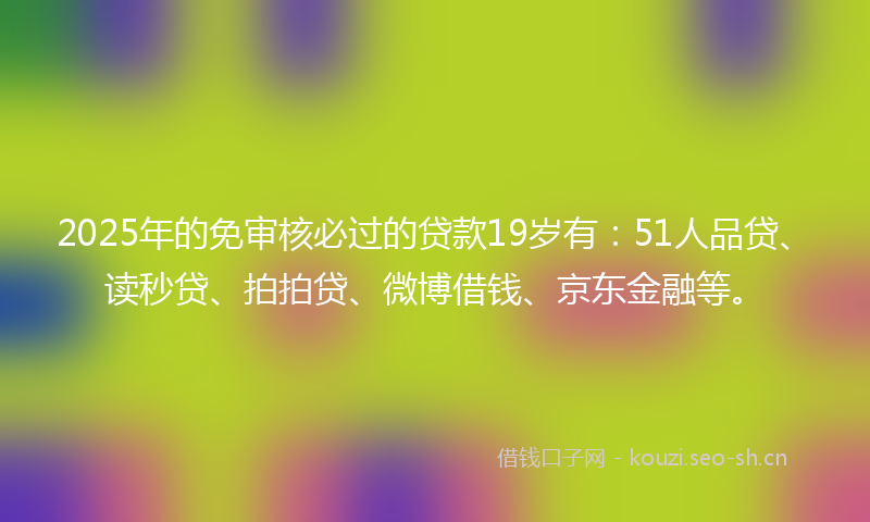 2025年的免审核必过的贷款19岁有：51人品贷、读秒贷、拍拍贷、微博借钱、京东金融等。