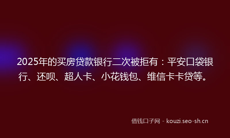 2025年的买房贷款银行二次被拒有：平安口袋银行、还呗、超人卡、小花钱包、维信卡卡贷等。
