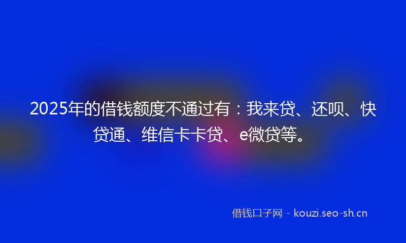 2025年的借钱额度不通过有:我来贷、还呗、快贷通、维信卡卡贷、e微贷等。