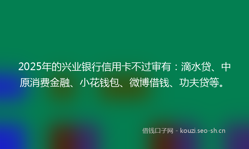 2025年的兴业银行信用卡不过审有:滴水贷、中原消费金融、小花钱包、微博借钱、功夫贷等。