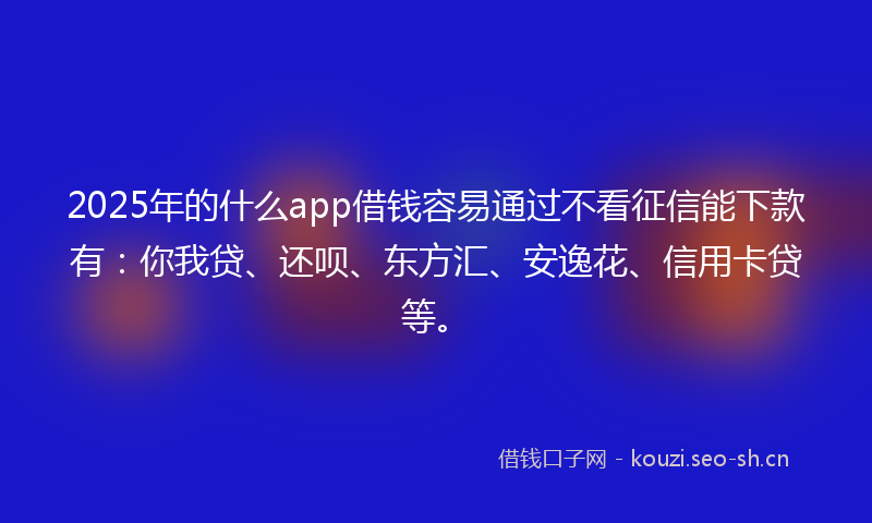 2025年的什么app借钱容易通过不看征信能下款有：你我贷、还呗、东方汇、安逸花、信用卡贷等。
