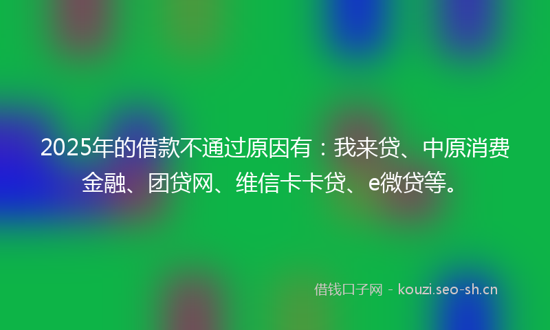 2025年的借款不通过原因有：我来贷、中原消费金融、团贷网、维信卡卡贷、e微贷等。