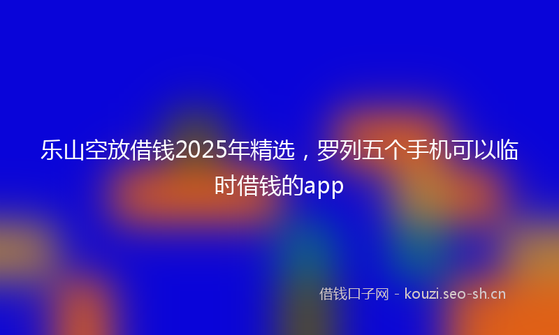 乐山空放借钱2025年精选，罗列五个手机可以临时借钱的app