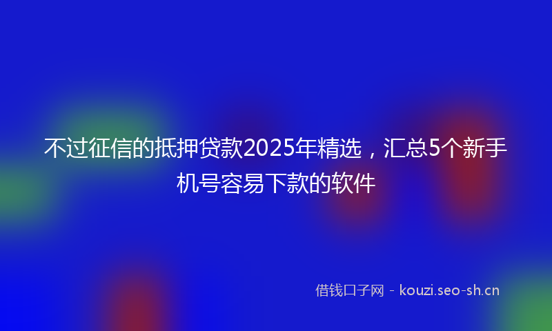 不过征信的抵押贷款2025年精选，汇总5个新手机号容易下款的软件