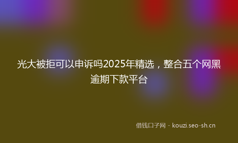 光大被拒可以申诉吗2025年精选，整合五个网黑逾期下款平台