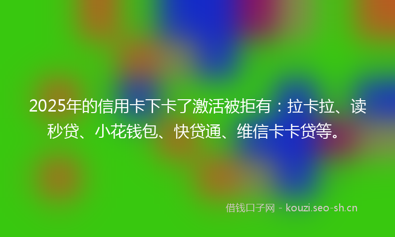2025年的信用卡下卡了激活被拒有：拉卡拉、读秒贷、小花钱包、快贷通、维信卡卡贷等。