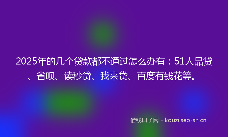 2025年的几个贷款都不通过怎么办有:51人品贷、省呗、读秒贷、我来贷、百度有钱花等。