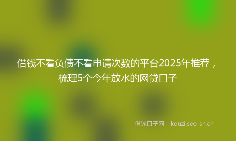 借钱不看负债不看申请次数的平台2025年推荐，梳理5个今年放水的网贷口子