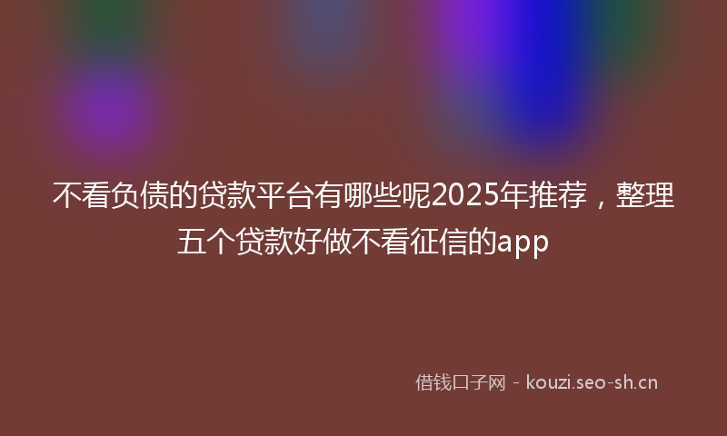 不看负债的贷款平台有哪些呢2025年推荐，整理五个贷款好做不看征信的app