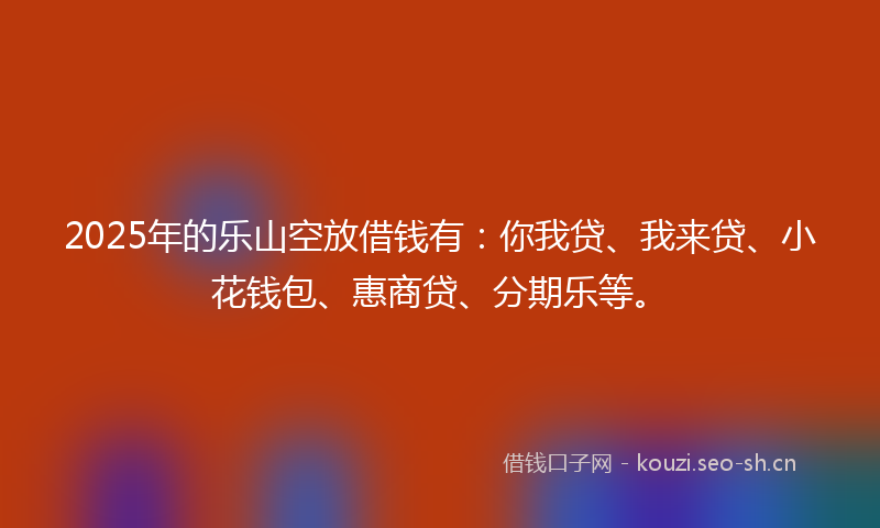 2025年的乐山空放借钱有：你我贷、我来贷、小花钱包、惠商贷、分期乐等。