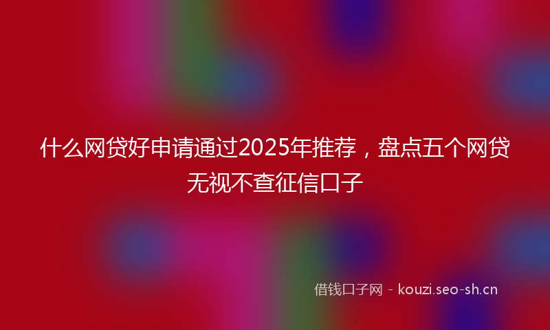 什么网贷好申请通过2025年推荐，盘点五个网贷无视不查征信口子