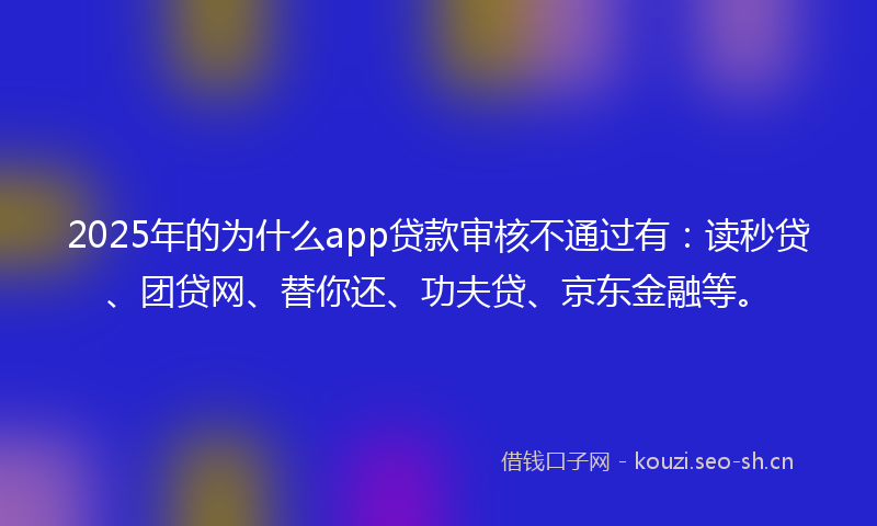 2025年的为什么app贷款审核不通过有：读秒贷、团贷网、替你还、功夫贷、京东金融等。