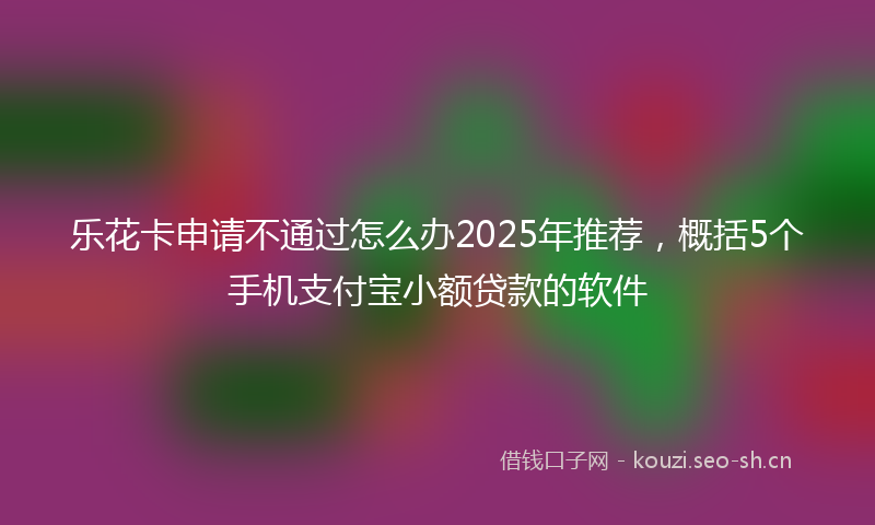 乐花卡申请不通过怎么办2025年推荐，概括5个手机支付宝小额贷款的软件