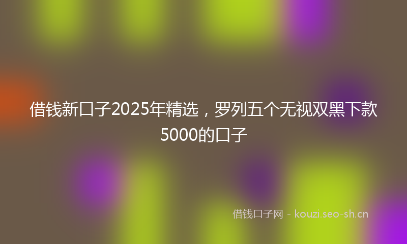 借钱新口子2025年精选,罗列五个无视双黑下款5000的口子