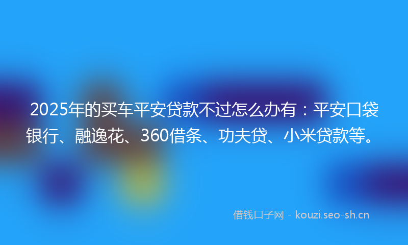2025年的买车平安贷款不过怎么办有：平安口袋银行、融逸花、360借条、功夫贷、小米贷款等。