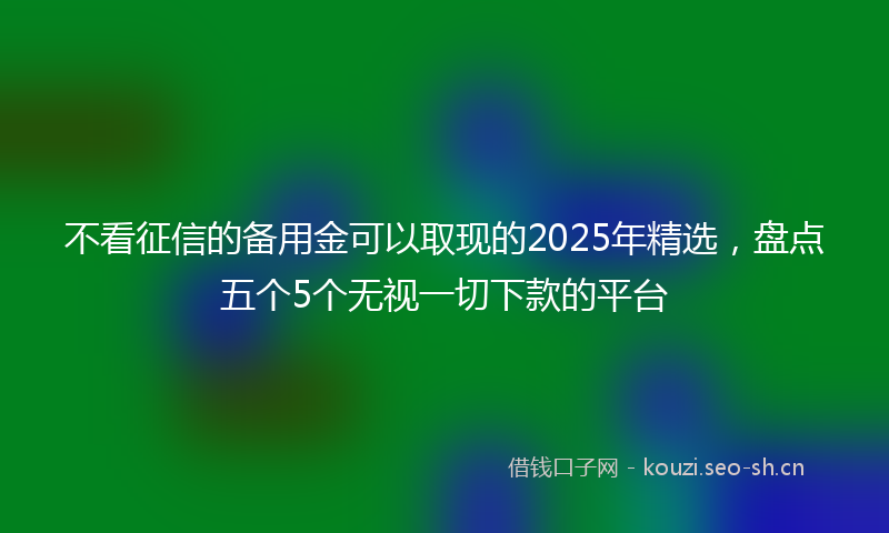 不看征信的备用金可以取现的2025年精选，盘点五个5个无视一切下款的平台