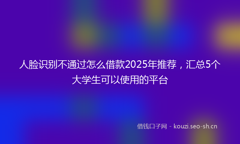 人脸识别不通过怎么借款2025年推荐，汇总5个大学生可以使用的平台