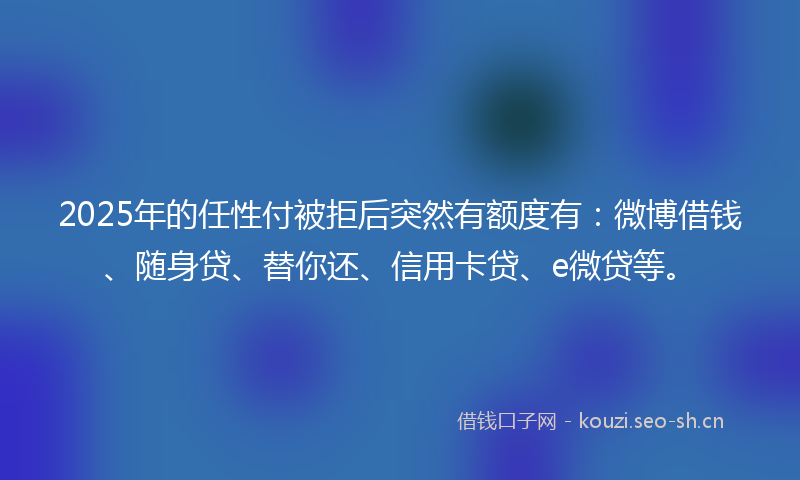 2025年的任性付被拒后突然有额度有：微博借钱、随身贷、替你还、信用卡贷、e微贷等。