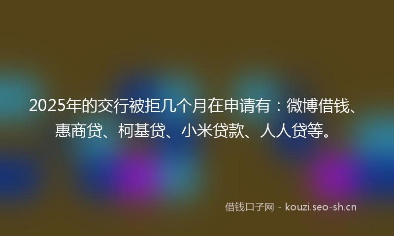 2025年的交行被拒几个月在申请有：微博借钱、惠商贷、柯基贷、小米贷款、人人贷等。