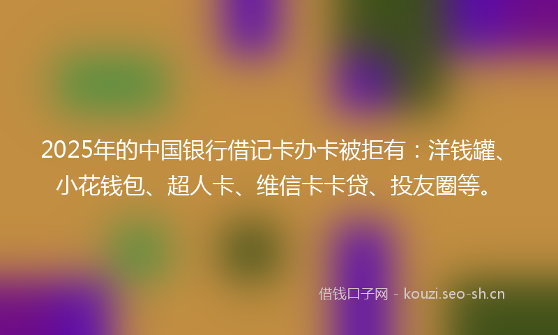 2025年的中国银行借记卡办卡被拒有：洋钱罐、小花钱包、超人卡、维信卡卡贷、投友圈等。