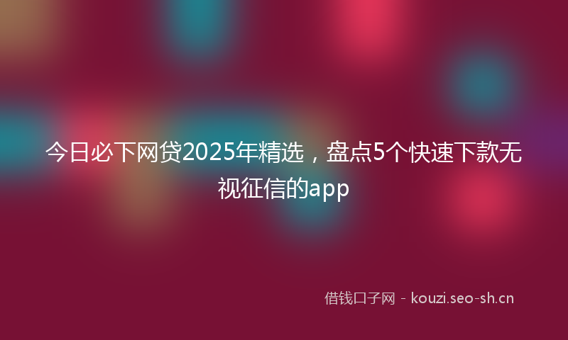 今日必下网贷2025年精选，盘点5个快速下款无视征信的app