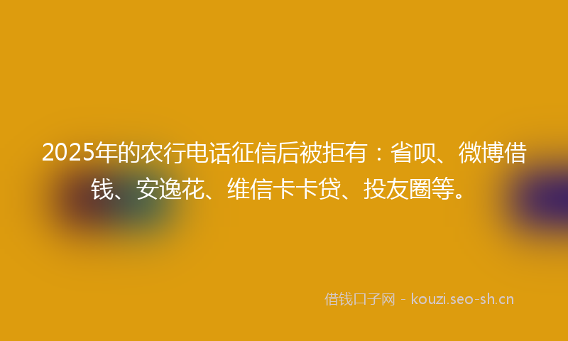 2025年的农行电话征信后被拒有：省呗、微博借钱、安逸花、维信卡卡贷、投友圈等。