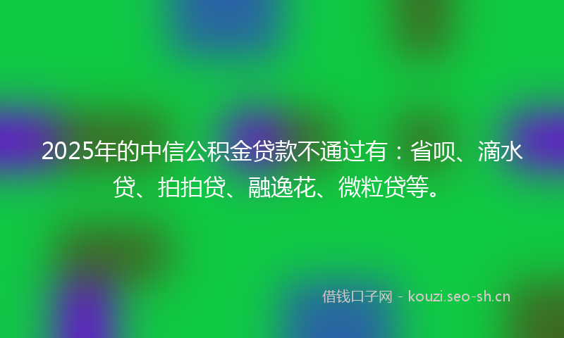 2025年的中信公积金贷款不通过有：省呗、滴水贷、拍拍贷、融逸花、微粒贷等。