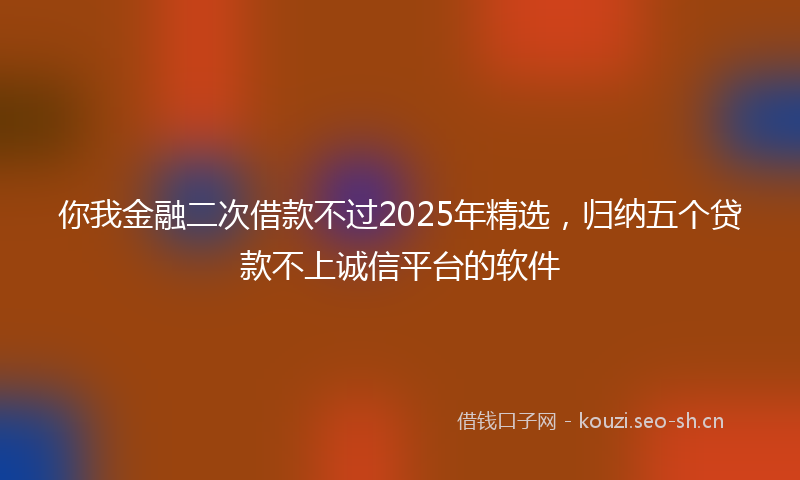 你我金融二次借款不过2025年精选，归纳五个贷款不上诚信平台的软件