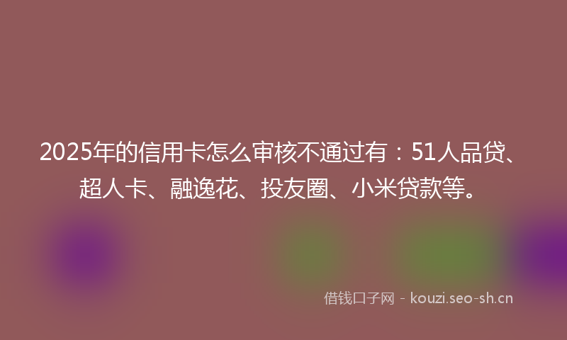 2025年的信用卡怎么审核不通过有：51人品贷、超人卡、融逸花、投友圈、小米贷款等。