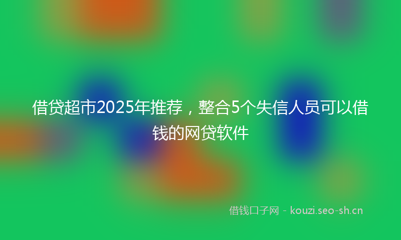 借贷超市2025年推荐，整合5个失信人员可以借钱的网贷软件