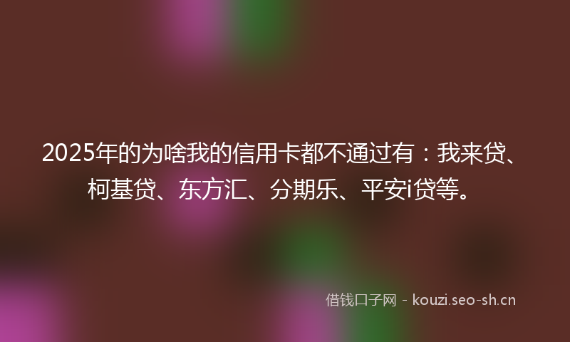2025年的为啥我的信用卡都不通过有：我来贷、柯基贷、东方汇、分期乐、平安i贷等。