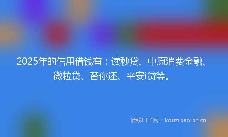 2025年的信用借钱有:读秒贷、中原消费金融、微粒贷、替你还、平安i贷等。