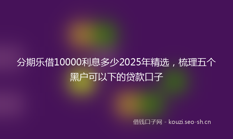 分期乐借10000利息多少2025年精选，梳理五个黑户可以下的贷款口子