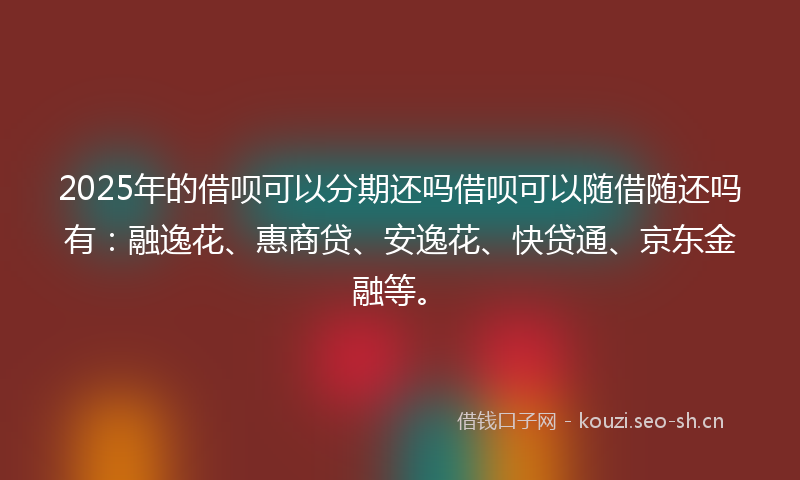 2025年的借呗可以分期还吗借呗可以随借随还吗有：融逸花、惠商贷、安逸花、快贷通、京东金融等。
