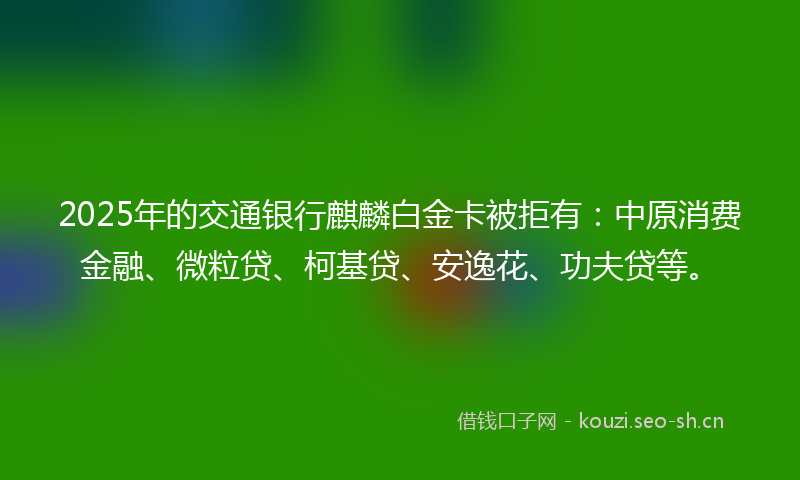 2025年的交通银行麒麟白金卡被拒有：中原消费金融、微粒贷、柯基贷、安逸花、功夫贷等。
