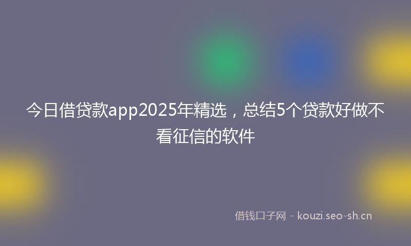 今日借贷款app2025年精选，总结5个贷款好做不看征信的软件