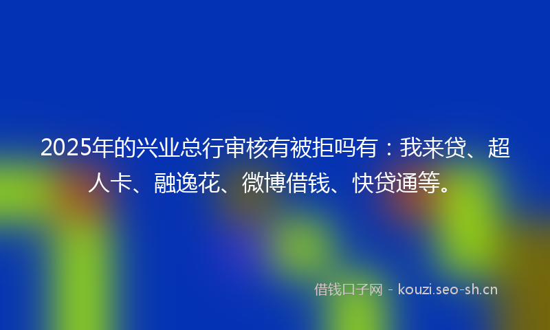 2025年的兴业总行审核有被拒吗有：我来贷、超人卡、融逸花、微博借钱、快贷通等。