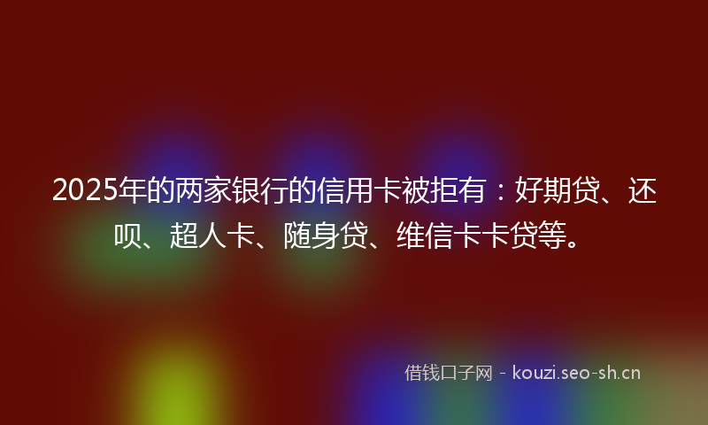 2025年的两家银行的信用卡被拒有：好期贷、还呗、超人卡、随身贷、维信卡卡贷等。