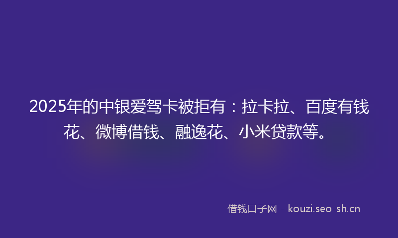 2025年的中银爱驾卡被拒有：拉卡拉、百度有钱花、微博借钱、融逸花、小米贷款等。