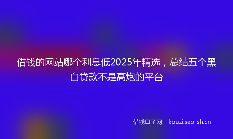 借钱的网站哪个利息低2025年精选，总结五个黑白贷款不是高炮的平台