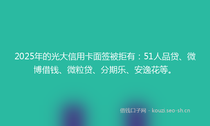 2025年的光大信用卡面签被拒有：51人品贷、微博借钱、微粒贷、分期乐、安逸花等。